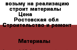 возьму на реализацию строит материалы › Цена ­ 300 000 - Ростовская обл. Строительство и ремонт » Материалы   